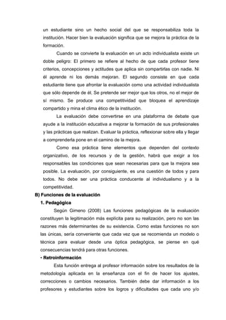 un estudiante sino un hecho social del que se responsabiliza toda la
institución. Hacer bien la evaluación significa que se mejora la práctica de la
formación.
Cuando se convierte la evaluación en un acto individualista existe un
doble peligro: El primero se refiere al hecho de que cada profesor tiene
criterios, concepciones y actitudes que aplica sin compartirlas con nadie. Ni
él aprende ni los demás mejoran. El segundo consiste en que cada
estudiante tiene que afrontar la evaluación como una actividad individualista
que sólo depende de él. Se pretende ser mejor que los otros, no el mejor de
sí mismo. Se produce una competitividad que bloquea el aprendizaje
compartido y mina el clima ético de la institución.
La evaluación debe convertirse en una plataforma de debate que
ayude a la institución educativa a mejorar la formación de sus profesionales
y las prácticas que realizan. Evaluar la práctica, reflexionar sobre ella y llegar
a comprenderla pone en el camino de la mejora.
Como esa práctica tiene elementos que dependen del contexto
organizativo, de los recursos y de la gestión, habrá que exigir a los
responsables las condiciones que sean necesarias para que la mejora sea
posible. La evaluación, por consiguiente, es una cuestión de todos y para
todos. No debe ser una práctica conducente al individualismo y a la
competitividad.
B) Funciones de la evaluación
1. Pedagógica
Según Gimeno (2008) Las funciones pedagógicas de la evaluación
constituyen la legitimación más explícita para su realización, pero no son las
razones más determinantes de su existencia. Como estas funciones no son
las únicas, sería conveniente que cada vez que se recomienda un modelo o
técnica para evaluar desde una óptica pedagógica, se piense en qué
consecuencias tendrá para otras funciones.
• Retroinformación
Esta función entrega al profesor información sobre los resultados de la
metodología aplicada en la enseñanza con el fin de hacer los ajustes,
correcciones o cambios necesarios. También debe dar información a los
profesores y estudiantes sobre los logros y dificultades que cada uno y/o
 