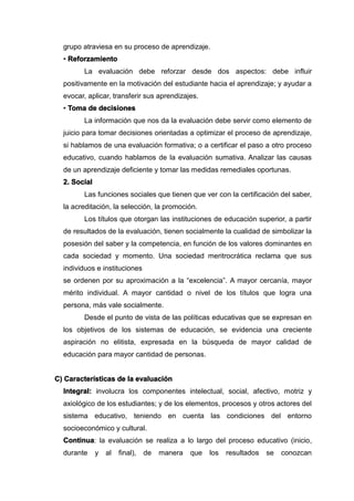 grupo atraviesa en su proceso de aprendizaje.
• Reforzamiento
La evaluación debe reforzar desde dos aspectos: debe influir
positivamente en la motivación del estudiante hacia el aprendizaje; y ayudar a
evocar, aplicar, transferir sus aprendizajes.
• Toma de decisiones
La información que nos da la evaluación debe servir como elemento de
juicio para tomar decisiones orientadas a optimizar el proceso de aprendizaje,
si hablamos de una evaluación formativa; o a certificar el paso a otro proceso
educativo, cuando hablamos de la evaluación sumativa. Analizar las causas
de un aprendizaje deficiente y tomar las medidas remediales oportunas.
2. Social
Las funciones sociales que tienen que ver con la certificación del saber,
la acreditación, la selección, la promoción.
Los títulos que otorgan las instituciones de educación superior, a partir
de resultados de la evaluación, tienen socialmente la cualidad de simbolizar la
posesión del saber y la competencia, en función de los valores dominantes en
cada sociedad y momento. Una sociedad meritrocrática reclama que sus
individuos e instituciones
se ordenen por su aproximación a la “excelencia”. A mayor cercanía, mayor
mérito individual. A mayor cantidad o nivel de los títulos que logra una
persona, más vale socialmente.
Desde el punto de vista de las políticas educativas que se expresan en
los objetivos de los sistemas de educación, se evidencia una creciente
aspiración no elitista, expresada en la búsqueda de mayor calidad de
educación para mayor cantidad de personas.
C) Características de la evaluación
Integral: involucra los componentes intelectual, social, afectivo, motriz y
axiológico de los estudiantes; y de los elementos, procesos y otros actores del
sistema educativo, teniendo en cuenta las condiciones del entorno
socioeconómico y cultural.
Continua: la evaluación se realiza a lo largo del proceso educativo (inicio,
durante y al final), de manera que los resultados se conozcan
 