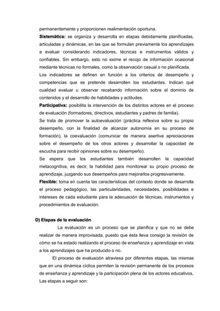 permanentemente y proporcionen realimentación oportuna.
Sistemática: se organiza y desarrolla en etapas debidamente planificadas,
articuladas y dinámicas, en las que se formulan previamente los aprendizajes
a evaluar considerando indicadores, técnicas e instrumentos válidos y
confiables. Sin embargo, esto no exime el recojo de información ocasional
mediante técnicas no formales, como la observación casual o no planificada.
Los indicadores se definen en función a los criterios de desempeño y
competencias que se pretende desarrollen los estudiantes. Indican qué
cualidad evaluar u observar recabando información sobre el dominio de
contenidos y el desarrollo de habilidades y actitudes.
Participativa: posibilita la intervención de los distintos actores en el proceso
de evaluación (formadores, directivos, estudiantes y padres de familia).
Se trata de promover la autoevaluación (práctica reflexiva sobre su propio
desempeño, con la finalidad de alcanzar autonomía en su proceso de
formación), la coevaluación (comunicar de manera asertiva apreciaciones
sobre el desempeño de los otros actores y desarrollar la capacidad de
escucha para recibir opiniones sobre su desempeño).
Se espera que los estudiantes también desarrollen la capacidad
metacognitiva, es decir, la habilidad para monitorear su propio proceso de
aprendizaje, juzgando sus desempeños para mejorarlos progresivamente.
Flexible: toma en cuenta las características del contexto donde se desarrolla
el proceso pedagógico, las particularidades, necesidades, posibilidades e
intereses de cada estudiante para la adecuación de técnicas, instrumentos y
procedimientos de evaluación.
D) Etapas de la evaluación
La evaluación es un proceso que se planifica y que no se debe
realizar de manera improvisada, puesto que ésta lleva consigo la revisión de
cómo se ha estado realizando el proceso de enseñanza y aprendizaje en vista
a los aprendizajes que ha producido o no.
El proceso de evaluación atraviesa por diferentes etapas, las mismas
que en una dinámica cíclica permiten la revisión permanente de los procesos
de enseñanza y aprendizaje y la participación plena de los actores educativos,
Las etapas a seguir son:
 