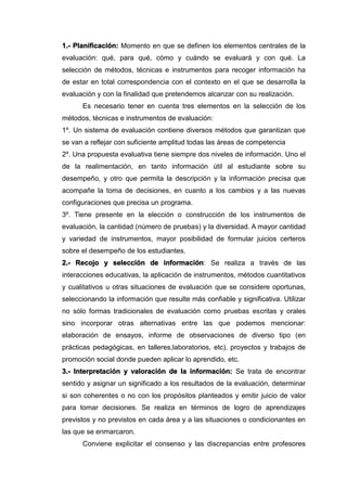 1.- Planificación: Momento en que se definen los elementos centrales de la
evaluación: qué, para qué, cómo y cuándo se evaluará y con qué. La
selección de métodos, técnicas e instrumentos para recoger información ha
de estar en total correspondencia con el contexto en el que se desarrolla la
evaluación y con la finalidad que pretendemos alcanzar con su realización.
Es necesario tener en cuenta tres elementos en la selección de los
métodos, técnicas e instrumentos de evaluación:
1º. Un sistema de evaluación contiene diversos métodos que garantizan que
se van a reflejar con suficiente amplitud todas las áreas de competencia
2º. Una propuesta evaluativa tiene siempre dos niveles de información. Uno el
de la realimentación, en tanto información útil al estudiante sobre su
desempeño, y otro que permita la descripción y la información precisa que
acompañe la toma de decisiones, en cuanto a los cambios y a las nuevas
configuraciones que precisa un programa.
3º. Tiene presente en la elección o construcción de los instrumentos de
evaluación, la cantidad (número de pruebas) y la diversidad. A mayor cantidad
y variedad de instrumentos, mayor posibilidad de formular juicios certeros
sobre el desempeño de los estudiantes.
2.- Recojo y selección de información: Se realiza a través de las
interacciones educativas, la aplicación de instrumentos, métodos cuantitativos
y cualitativos u otras situaciones de evaluación que se considere oportunas,
seleccionando la información que resulte más confiable y significativa. Utilizar
no sólo formas tradicionales de evaluación como pruebas escritas y orales
sino incorporar otras alternativas entre las que podemos mencionar:
elaboración de ensayos, informe de observaciones de diverso tipo (en
prácticas pedagógicas, en talleres,laboratorios, etc), proyectos y trabajos de
promoción social donde pueden aplicar lo aprendido, etc.
3.- Interpretación y valoración de la información: Se trata de encontrar
sentido y asignar un significado a los resultados de la evaluación, determinar
si son coherentes o no con los propósitos planteados y emitir juicio de valor
para tomar decisiones. Se realiza en términos de logro de aprendizajes
previstos y no previstos en cada área y a las situaciones o condicionantes en
las que se enmarcaron.
Conviene explicitar el consenso y las discrepancias entre profesores
 