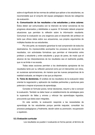 sobre el significado de las normas de calidad que aplican a los estudiantes, es
recomendable que el conjunto del equipo pedagógico discuta las categorías
de evaluación.
4.- Comunicación de los resultados a los estudiantes y otros actores:
Éstos deben ser comunicados con la intención de tomar conciencia de los
progresos alcanzados y debilidades a superar. El formador deberá proponer
situaciones que permitan la reflexión sobre la información resultante.
Comunicar la evaluación es una exigencia para el desarrollo del profesor en
tanto que ofrece datos sobre sus actuaciones, sus propios argumentos de
múltiples facetas de sus estudiantes.
Por otra parte, es necesario garantizar la real comprensión de todos los
destinatarios. Es imprescindible acompañar los procesos de devolución de
resultados, con actividades formativas que permitan el intercambio entre
profesor y estudiante y entre estudiante y grupo de pares, de modo que el
alcance de las interpretaciones de los resultados sea el realmente posible,
que no se limite ni se exceda.
Todas estas acciones permiten a los destinatarios apropiarse de los
resultados tanto por su reflexión personal como por el intercambio con otros,
en sucesivas aproximaciones, de manera que las nuevas perspectivas de la
realidad evaluada, se integren a las que ya disponen.
5.- Toma de decisiones. El análisis de los resultados de la evaluación debe
orientar la negociación y aplicación de medidas pertinentes y oportunas para
potenciar o mejorar el proceso de aprendizaje.
Consiste en formular juicios, tomar decisiones, resumir y dar a conocer
la evaluación. También se debe hacer un establecimiento de estrategias para
la superación de fallas y errores y reforzar los aprendizajes logrados,
procurando que éstos sean integrales.
En este sentido, la evaluación responde a las necesidades de
aprendizaje de los estudiantes porque permite reajustar, consolidar los
procesos pedagógicos y finalmente, decidir sobre su promoción, recuperación
o repetición.
5.3. Evaluación curricular
Los resultados se pueden ir evaluando en forma parcial, al término de
 
