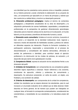 una identidad que los caracterice como persona única e irrepetible, producto
de su historia personal y social, orientando la elaboración de su proyecto de
vida, y el compromiso por ejecutarlo en un marco de principios y valores que
den cuenta de su calidad ética y moral en su desempeño personal.
b. Dimensión profesional pedagógica: implica el domino de contenidos
pedagógicos y disciplinares actualizados de su área de desempeño y la
adquisición permanente de nuevas habilidades, capacidades y competencias
profesionales en la perspectiva de gestionar eficientemente aprendizajes
relevantes para la inserción exitosa de los alumnos en la educación, el mundo
laboral y en los procesos y beneficios del desarrollo humano y social.
c. Dimensión socio comunitario: fortalece el convivir armónico, buscando el
bien común y el desarrollo de la identidad institucional, local, regional y
nacional a través del desarrollo de habilidades sociales y práctica de valores
en diferentes espacios de interacción. Propicia la formación ciudadana, la
participación autónoma, responsable y comprometida en el proceso de
descentralización y consolidación del sistema democrático, afirmando el
sentido de pertenencia e identidad, para contribuir desde el ejercicio
profesional a la disminución de los niveles de pobreza, de exclusión y al
desarrollo del país dentro de la globalización mundial.
2. Competencia Global, expresa la actuación de los estudiantes frente a una
dimensión del perfil.
3. Unidades de Competencia: son componentes de una competencia global,
describen logros específicos a alcanzar. Hacen referencia a las acciones,
condiciones de ejecución, criterios y evidencias de conocimiento y
desempeño. Su estructura comprende: un verbo de acción, un objeto, una
finalidad y una condición de calidad.
4. Criterios de desempeño: son componentes de la unidad de competencia,
señalan los resultados que se espera alcancen los estudiantes, para lo cual
incorpora un enunciado evaluativo de la calidad que se debe alcanzar. Están
descritos en forma general, de tal manera que pueden ser trabajados en
cualquier área; al formador le corresponde contextualizarlos, considerando las
características y necesidades de sus estudiantes y la naturaleza propia del
área.
 