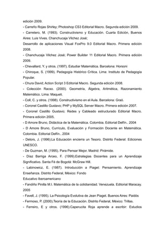 edición 2009.
- Carreño Rojas Shirley; Photoshop CS3 Editorial Macro. Segunda edición 2009.
- Carretero, M. (1993). Constructivismo y Educación. Cuarta Edición, Buenos
Aires: Luis Vives. Chanchucaja Vilchez José;
Desarrollo de aplicaciones Visual FoxPro 9.0 Editorial Macro. Primera edición
2008.
- Chanchucaja Vilchez José; Power Builder 11 Editorial Macro. Primera edición
2009.
- Chevallard, Y. y otros. (1997). Estudiar Matemática. Barcelona: Horsoni
- Chiroque, S. (1999). Pedagogía Histórico Crítica. Lima: Instituto de Pedagogía
Popular.
- Chura David; Action Script 3 Editorial Macro. Segunda edición 2008.
- Colección Racso. (2000). Geometría, Álgebra, Aritmética, Razonamiento
Matemático. Lima: Maqueti.
- Coll, C. y otros. (1998). Constructivismo en el Aula. Barcelona: Graó.
- Coronel Castillo Gustavo; PHP y MySQL Server Macro. Primera edición 2007.
- Coronel Castillo Gustavo; Redes y Cableado estructurado Editorial Macro.
Primera edición 2005.
- D Amore Bruno, Didáctica de la Matemática. Colombia. Editorial Delfín.. 2004
- D Amore Bruno, Currículo, Evaluación y Formación Docente en Matemática.
Colombia. Editorial Delfín.. 2004
- Delors, J. (1996).La Educación encierra un Tesoro. Distrito Federal: Ediciones
UNESCO.
- De Guzman, M. (1995). Para Pensar Mejor. Madrid: Pirámide.
- Díaz Barriga Arceo, F. (1999).Estrategias Docentes para un Aprendizaje
Significativo. Santa Fé de Bogotá: McGraw Hill.
- Labinowicz, E. (1987). Introducción a Piaget: Pensamiento. Aprendizaje
Enseñanza. Distrito Federal, México: Fondo
Educativo Iberoamericano
- Fandiño Pinilla M.I. Matemática de la cotidianidad. Venezuela. Editorial Maracay.
2005
- Favell, J. (1995). La Psicología Evolutiva de Jean Piaget. Buenos Aires: Paidós
- Fermoso, P. (2000).Teoría de la Educación. Distrito Federal, México: Trillas.
- Ferreiro, E y otros. (1996).Caperucita Roja aprende a escribir: Estudios
 