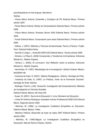 psicolingüísticos en tres lenguas. Barcelona:
Gedisa.
- Flores Marco Antonio; Ensamble y Configure de PC Editorial Macro. Primera
edición 2007.
- Flores Marco Antonio; Redes de Computadores Editorial Macro. Primera edición
2006.
- Flores Marco Antonio; Windows Server 2003 Editorial Macro. Primera edición
2004.
- Fondo Editorial Macro; Computación para todos Editorial Macro. Primera edición
2009.
- Gálvez, J. (2001). Métodos y Técnicas de Aprendizaje; Teoría y Práctica. Trujillo,
Perú: Editorial Gráfica Norte
- Germán Z Jorge L..; AutoCAD 2009 CS3 Editorial Macro. Tercera edición 2009
- Gimeno J y Pérez A. (2002) Comprender y Transformar la Enseñanza. Ediciones
Morata S.L. Madrid. España.
- Gimeno J. (2002). El currículum: Una Reflexión sobre la práctica. Ediciones
Morata S.L. Madrid. España.
- Hernández, R. (1997). Metodología de la Investigación. Distrito Federal, México:
McGRAW Hill.
- Inostroza de Celis, G. (2001). Talleres Pedagógicos.. Dolmen, Santiago de Chile.
- Inostroza de Celis; G. (1997). La Práctica, motor de la Formación Docente”.
Santiago de Chile: Dolmen.
- Kerlinger, Fred N. y LEE, Howard B. Investigación del Comportamiento: Métodos
de investigación en Ciencias Sociales.
Distrito Federal, México: Mc Graw Hill.
- Kuper, W. (2001). Teoría de la Educación II. Lima: Ministerio de Educación.
- Linder M. Américo Rodriguez; Autodesk Inventor Professional 2008 CS3 Editorial
Macro. Segunda edición 2008.
- Martínez, M. (1998). La Investigación Cualitativa Etnográfica en Educación.
Distrito Federal, México: Trillas.
- Martinez Paloma; Desarrollo de base de datos 2007 Editorial Macro. Primera
edición 2006.
- Martínez, M, (1994).Miguel. La Investigación Cualitativa Etnográfica en
Educación: Manual Teórico Práctico. Distrito
 