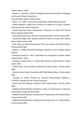 Federal, México: Trillas.
- Neuser, H. y Chacón, G. (2003). Pedagogía Social en Latinoamérica: Estrategias
en Educación Popular, Desarrollo e
Interculturalidad. Bogotá: Gráficas Iberia.
- Novak, J. D. (1998). Conocimiento y Aprendizaje. Madrid: Alianza Editorial.
- OREAL-UNESCO. (2005).Como Promover el Interés por la Cultura Científica.
Santiago de Chile: Andros Impresores.
- Oceda Samaniego César; Aplicaciones y soluciones con Excel 2007 Editorial
Macro. Segunda edición 2008.
- Oceda Samaniego César; Windows Vista Editorial Macro. Primera edición 2008.
- Oceda Samaniego César; Manejo de Base de datos con Access 2007 Editorial
Macro. Primera edición 2008.
- Orés José Luis; Adobe Dreamweaver CS3 curso practico CS3 Editorial Macro.
Primera edición 2008.
- Palacios, J. (1998). Desarrollo Psicológico y Educación. Tomo II. Madrid: Alianza
Editorial.
- Rodríguez Estrada, M. (1991). Creatividad en la Investigación Científica. Distrito
Federal, México: Trillas.
- Rodríguez Garcilla Denis E.; 3d Max 2009 advances. Editorial Macro. Primera
edición 2009
- Roldan David; Comunicaciones Inalámbricas Editorial Macro. Primera edición
2006.
- Sánchez Flores Cristian; Visual Basic.NET 2008 Editorial Macro. Primera edición
2008
- Soussan, G. (2003). Enseñar las Ciencias Experimentales: Didáctica y
Formación. Santiago de Chile: Andros Impresores.
- Stuart Vela Raul Wilfredo; PowerPoint 2007 Editorial Macro. Primera edición
2008.
- Villalobos Ricardo Marcela; Accediendo a Datos con Dreamweaver y Flash Cs4
Editorial Macro. Segunda edición 2009
- Villalobos Ricardo Marcela; Fundamentos de Programación PHP Editorial Macro.
Primera edición 2008.
- Villalobos Ricardo Marcela; Fundamentos de Programación C++ Editorial Macro.
Primera edición 2008.
 