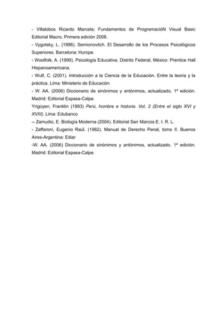- Villalobos Ricardo Marcela; Fundamentos de ProgramacióN Visual Basic
Editorial Macro. Primera edición 2008.
- Vygotsky, L. (1996). Semionovitch. El Desarrollo de los Procesos Psicológicos
Superiores. Barcelona: Hurope.
- Woolfolk, A. (1999). Psicología Educativa. Distrito Federal, México: Prentice Hall
Hispanoamericana.
- Wulf, C. (2001). Introducción a la Ciencia de la Educación. Entre la teoría y la
práctica. Lima: Ministerio de Educación
- W. AA. (2006) Diccionario de sinónimos y antónimos, actualizado. 1ª edición.
Madrid: Editorial Espasa-Calpe.
Yrigoyen, Franklin (1993) Perú, hombre e historia. Vol. 2 (Entre el siglo XVI y
XVIII). Lima: Edubanco
-- Zamudio, E. Biología Moderna (2004). Editorial San Marcos E. I. R. L.
- Zaffaroni, Eugenio Raúl. (1982). Manual de Derecho Penal, tomo II. Buenos
Aires-Argentina: Ediar
-W. AA. (2006) Diccionario de sinónimos y antónimos, actualizado. 1ª edición.
Madrid: Editorial Espasa-Calpe.
 
