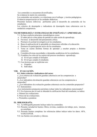 Los contenidos se encuentran diversificados.
Se evidencia la matriz de contenidos.
Los contenidos son actuales y se relacionan con el enfoque y teorías pedagógicas.
Evidencia temporización en las unidades didácticas.
Presentan lecturas reflexivas pertinentes para el desarrollo de contenidos de los
estudiantes.
Los criterios de desempeño e indicadores de desempeño tiene coherencia con la
unidad de competencia.
VII.METODOLOGÍA Y ESTRATEGIAS DE ENSEÑANZA Y APRENDIZAJE.
7.1. Se hace explícito principios metodológicos como:
a. El saber previo como punto de partida en cada sesión de aprendizaje.
b. Favorece el desarrollo del pensamiento crítico.
c. Promueve la actitud investigativa en los estudiantes.
d. Busca la aplicación de lo aprendido en situaciones referidas a la educación.
e. Promueve la participación activa de los estudiantes.
f. Toma en cuenta distintas formas de aprender y enseñar propias a distintos
contextos.
g. Considera diversas necesidades y demandas académicas de los estudiantes.
7.2. Establece los roles de los sujetos del proceso enseñanza –aprendizaje.
a) El rol que cumple el formador.
b) El rol que cumple el estudiante.
7.3. Las técnicas que se explicitan son:
a. Grupales
b. Individual.
VIII. EVALUACIÓN.
8.1. Sobre criterios e indicadores del curso:
a. ¿Los criterios de evaluación guardan coherencia con las competencias a
desarrollar?
b. ¿Los indicadores devaluación guardan coherencia con las competencias a
desarrollar?
c. ¿Los indicadores de evaluación guardan coherencia son los contenidos propuestos?
8.2. Instrumentos:
¿Los instrumentos propuestos permitan evaluar todos los indicadores mencionados?
8.3. En el proceso por el cual se obtendrá la calificación final del estudiante, se indica:
a. Número de evaluaciones.
b. Pesos de las evaluaciones.
c. Promedios a ponderar.
IX. BIBLIOGRAFÍA.
9.1. La bibliografía presente incluye todos los contenidos.
9.2. Presenta variedad de fuentes: libros, revistas, cuadernos de trabajo, tesis, internet,
en castellano.
9.3. Presenta fuentes completas: las referencias deben indicar todos los datos: APA,
VANCUOVER.
9.4. Las fuentes son actuales y clásicas.
 