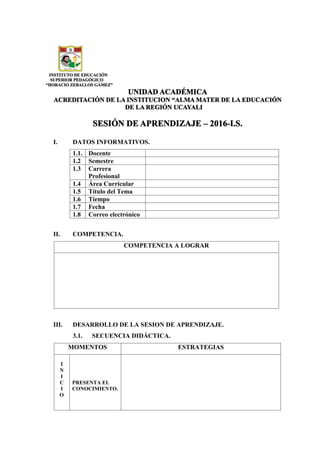 INSTITUTO DE EDUCACIÓN
SUPERIOR PEDAGÓGICO
“HORACIO ZEBALLOS GÁMEZ”
UNIDAD ACADÉMICA
ACREDITACIÓN DE LA INSTITUCION “ALMA MATER DE LA EDUCACIÓN
DE LA REGIÓN UCAYALI
SESIÓN DE APRENDIZAJE – 2016-I.S.
I. DATOS INFORMATIVOS.
1.1. Docente
1.2 Semestre
1.3 Carrera
Profesional
1.4 Área Curricular
1.5 Título del Tema
1.6 Tiempo
1.7 Fecha
1.8 Correo electrónico
II. COMPETENCIA.
COMPETENCIA A LOGRAR
III. DESARROLLO DE LA SESION DE APRENDIZAJE.
3.1. SECUENCIA DIDÁCTICA.
MOMENTOS ESTRATEGIAS
I
N
I
C
I
O
PRESENTA EL
CONOCIMIENTO.
 
