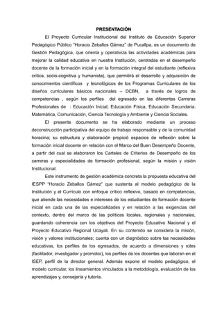 PRESENTACIÓN
El Proyecto Curricular Institucional del Instituto de Educación Superior
Pedagógico Público “Horacio Zeballos Gámez” de Pucallpa, es un documento de
Gestión Pedagógica, que orienta y operativiza las actividades académicas para
mejorar la calidad educativa en nuestra Institución, centradas en el desempeño
docente de la formación inicial y en la formación integral del estudiante (reflexiva
crítica, socio-cognitiva y humanista), que permitirá el desarrollo y adquisición de
conocimientos científicos y tecnológicos de los Programas Curriculares de los
diseños curriculares básicos nacionales – DCBN, a través de logros de
competencias , según los perfiles del egresado en las diferentes Carreras
Profesionales de : Educación Inicial, Educación Física, Educación Secundaria:
Matemática, Comunicación, Ciencia Tecnología y Ambiente y Ciencia Sociales.
El presente documento se ha elaborado mediante un proceso
deconstrucción participativa del equipo de trabajo responsable y de la comunidad
horacina; su estructura y elaboración propició espacios de reflexión sobre la
formación inicial docente en relación con el Marco del Buen Desempeño Docente,
a partir del cual se elaboraron los Carteles de Criterios de Desempeño de los
carreras y especialidades de formación profesional, según la misión y visión
Institucional.
Este instrumento de gestión académica concreta la propuesta educativa del
IESPP “Horacio Zeballos Gámez” que sustenta al modelo pedagógico de la
Institución y el Currículo con enfoque crítico reflexivo, basado en competencias,
que atiende las necesidades e intereses de los estudiantes de formación docente
inicial en cada una de las especialidades y en relación a las exigencias del
contexto, dentro del marco de las políticas locales, regionales y nacionales,
guardando coherencia con los objetivos del Proyecto Educativo Nacional y el
Proyecto Educativo Regional Ucayali. En su contenido se considera la misión,
visión y valores institucionales; cuenta con un diagnóstico sobre las necesidades
educativas, los perfiles de los egresados, de acuerdo a dimensiones y roles
(facilitador, investigador y promotor), los perfiles de los docentes que laboran en el
ISEP, perfil de la director general. Además expone el modelo pedagógico, el
modelo curricular, los lineamientos vinculados a la metodología, evaluación de los
aprendizajes y, consejería y tutoría.
 