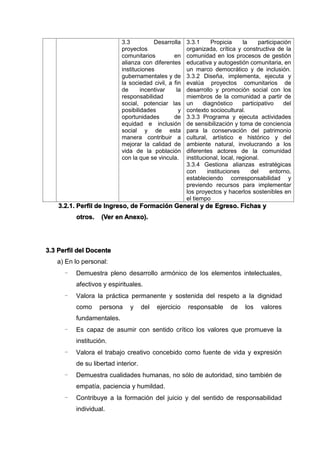 3.3 Desarrolla
proyectos
comunitarios en
alianza con diferentes
instituciones
gubernamentales y de
la sociedad civil, a fin
de incentivar la
responsabilidad
social, potenciar las
posibilidades y
oportunidades de
equidad e inclusión
social y de esta
manera contribuir a
mejorar la calidad de
vida de la población
con la que se vincula.
3.3.1 Propicia la participación
organizada, crítica y constructiva de la
comunidad en los procesos de gestión
educativa y autogestión comunitaria, en
un marco democrático y de inclusión.
3.3.2 Diseña, implementa, ejecuta y
evalúa proyectos comunitarios de
desarrollo y promoción social con los
miembros de la comunidad a partir de
un diagnóstico participativo del
contexto sociocultural.
3.3.3 Programa y ejecuta actividades
de sensibilización y toma de conciencia
para la conservación del patrimonio
cultural, artístico e histórico y del
ambiente natural, involucrando a los
diferentes actores de la comunidad
institucional, local, regional.
3.3.4 Gestiona alianzas estratégicas
con instituciones del entorno,
estableciendo corresponsabilidad y
previendo recursos para implementar
los proyectos y hacerlos sostenibles en
el tiempo
3.2.1. Perfil de Ingreso, de Formación General y de Egreso. Fichas y
otros. (Ver en Anexo).
3.3 Perfil del Docente
a) En lo personal:
- Demuestra pleno desarrollo armónico de los elementos intelectuales,
afectivos y espirituales.
- Valora la práctica permanente y sostenida del respeto a la dignidad
como persona y del ejercicio responsable de los valores
fundamentales.
- Es capaz de asumir con sentido crítico los valores que promueve la
institución.
- Valora el trabajo creativo concebido como fuente de vida y expresión
de su libertad interior.
- Demuestra cualidades humanas, no sólo de autoridad, sino también de
empatía, paciencia y humildad.
- Contribuye a la formación del juicio y del sentido de responsabilidad
individual.
 