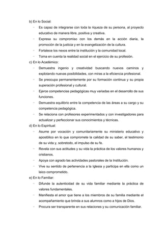 b) En lo Social:
- Es capaz de integrarse con toda la riqueza de su persona, al proyecto
educativo de manera libre, positiva y creativa.
- Expresa su compromiso con los demás en la acción diaria, la
promoción de la justicia y en la evangelización de la cultura.
- Fortalece los nexos entre la institución y la comunidad local.
- Toma en cuenta la realidad social en el ejercicio de su profesión.
c) En lo Académico:
- Demuestra ingenio y creatividad buscando nuevos caminos y
explotando nuevas posibilidades, con miras a la eficiencia profesional.
- Se preocupa permanentemente por su formación continua y su propia
superación profesional y cultural.
- Ejerce competencias pedagógicas muy variadas en el desarrollo de sus
funciones.
- Demuestra equilibrio entre la competencia de las áreas a su cargo y su
competencia pedagógica.
- Se relaciona con profesores experimentados y con investigadores para
actualizar y perfeccionar sus conocimientos y técnicas.
d) En lo Espiritual:
- Asume por vocación y comunitariamente su ministerio educativo y
apostólico en lo que compromete la calidad de su saber, el testimonio
de su vida y, sobretodo, el impulso de su fe.
- Revela con sus actitudes y su vida la práctica de los valores humanos y
cristianos.
- Apoya con agrado las actividades pastorales de la Institución.
- Vive su sentido de pertenencia a la Iglesia y participa en ella como un
laico comprometido.
e) En lo Familiar:
- Difunde la autenticidad de su vida familiar mediante la práctica de
valores fundamentales.
- Manifiesta el amor que tiene a los miembros de su familia mediante el
acompañamiento que brinda a sus alumnos como a hijos de Dios.
- Procura ser transparente en sus relaciones y su comunicación familiar.
 