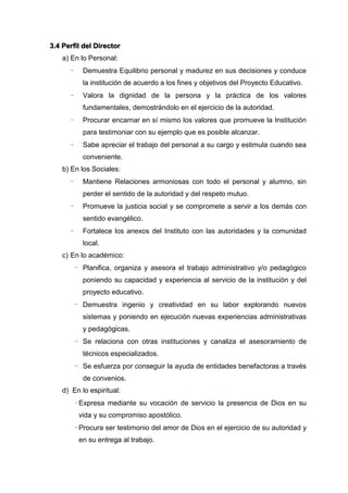 3.4 Perfil del Director
a) En lo Personal:
- Demuestra Equilibrio personal y madurez en sus decisiones y conduce
la institución de acuerdo a los fines y objetivos del Proyecto Educativo.
- Valora la dignidad de la persona y la práctica de los valores
fundamentales, demostrándolo en el ejercicio de la autoridad.
- Procurar encarnar en sí mismo los valores que promueve la Institución
para testimoniar con su ejemplo que es posible alcanzar.
- Sabe apreciar el trabajo del personal a su cargo y estimula cuando sea
conveniente.
b) En los Sociales:
- Mantiene Relaciones armoniosas con todo el personal y alumno, sin
perder el sentido de la autoridad y del respeto mutuo.
- Promueve la justicia social y se compromete a servir a los demás con
sentido evangélico.
- Fortalece los anexos del Instituto con las autoridades y la comunidad
local.
c) En lo académico:
- Planifica, organiza y asesora el trabajo administrativo y/o pedagógico
poniendo su capacidad y experiencia al servicio de la institución y del
proyecto educativo.
- Demuestra ingenio y creatividad en su labor explorando nuevos
sistemas y poniendo en ejecución nuevas experiencias administrativas
y pedagógicas.
- Se relaciona con otras instituciones y canaliza el asesoramiento de
técnicos especializados.
- Se esfuerza por conseguir la ayuda de entidades benefactoras a través
de convenios.
d) En lo espiritual:
-Expresa mediante su vocación de servicio la presencia de Dios en su
vida y su compromiso apostólico.
-Procura ser testimonio del amor de Dios en el ejercicio de su autoridad y
en su entrega al trabajo.
 