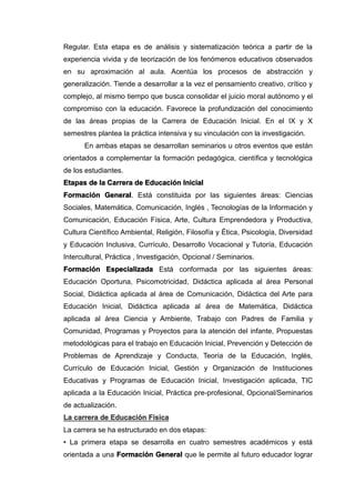 Regular. Esta etapa es de análisis y sistematización teórica a partir de la
experiencia vivida y de teorización de los fenómenos educativos observados
en su aproximación al aula. Acentúa los procesos de abstracción y
generalización. Tiende a desarrollar a la vez el pensamiento creativo, crítico y
complejo, al mismo tiempo que busca consolidar el juicio moral autónomo y el
compromiso con la educación. Favorece la profundización del conocimiento
de las áreas propias de la Carrera de Educación Inicial. En el IX y X
semestres plantea la práctica intensiva y su vinculación con la investigación.
En ambas etapas se desarrollan seminarios u otros eventos que están
orientados a complementar la formación pedagógica, científica y tecnológica
de los estudiantes.
Etapas de la Carrera de Educación Inicial
Formación General. Está constituida por las siguientes áreas: Ciencias
Sociales, Matemática, Comunicación, Inglés , Tecnologías de la Información y
Comunicación, Educación Física, Arte, Cultura Emprendedora y Productiva,
Cultura Científico Ambiental, Religión, Filosofía y Ética, Psicología, Diversidad
y Educación Inclusiva, Currículo, Desarrollo Vocacional y Tutoría, Educación
Intercultural, Práctica , Investigación, Opcional / Seminarios.
Formación Especializada Está conformada por las siguientes áreas:
Educación Oportuna, Psicomotricidad, Didáctica aplicada al área Personal
Social, Didáctica aplicada al área de Comunicación, Didáctica del Arte para
Educación Inicial, Didáctica aplicada al área de Matemática, Didáctica
aplicada al área Ciencia y Ambiente, Trabajo con Padres de Familia y
Comunidad, Programas y Proyectos para la atención del infante, Propuestas
metodológicas para el trabajo en Educación Inicial, Prevención y Detección de
Problemas de Aprendizaje y Conducta, Teoría de la Educación, Inglés,
Currículo de Educación Inicial, Gestión y Organización de Instituciones
Educativas y Programas de Educación Inicial, Investigación aplicada, TIC
aplicada a la Educación Inicial, Práctica pre-profesional, Opcional/Seminarios
de actualización.
La carrera de Educación Física
La carrera se ha estructurado en dos etapas:
• La primera etapa se desarrolla en cuatro semestres académicos y está
orientada a una Formación General que le permite al futuro educador lograr
 
