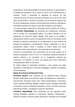 competencias. Esta etapa privilegia la formación disciplinar, la aproximación a
la realidad del estudiante y de su medio, así como a los fundamentos de su
profesión. Tiende a desarrollar la capacidad de observar, de leer
comprensivamente, de ubicar y procesar información con el uso de TIC, entre
otras. Busca también, a través de la práctica, que los primeros contactos con
los niños, adolescentes, jóvenes y la comunidad sean positivos y motivadores,
ahondando la práctica de valores y sobre todo el respeto a la diversidad.
• La segunda etapa comprende los semestres quinto al décimo. Se orienta a
la Formación Especializada que desarrolla las competencias necesarias
para el manejo de la especialidad ligada a la práctica educativa, con los
estudiantes de Educación Básica Regular. Esta etapa es de análisis y
sistematización teórica a partir de la experiencia vivida y de teorización de los
fenómenos educativos observados en su aproximación al aula. Acentúa los
procesos de abstracción y generalización. Tiende a desarrollar a la vez el
pensamiento creativo, crítico y complejo, al mismo tiempo que busca
consolidar el juicio moral autónomo y el compromiso con la educación.
Favorece la profundización del conocimiento de las áreas propias de la
carrera de Educación Física. En el IX y X semestres académicos plantea la
práctica intensiva y su vinculación con la investigación aplicada que
conducirán a la titulación, la misma que deberá tener como componente
principal generar cambio o innovación.
En ambas etapas se desarrollan seminarios u otros eventos que están
orientados a complementar la formación pedagógica, científica y tecnológica
de los estudiantes.
Etapas de la Carrera de Educación Física:
Formación General. Está constituida por las siguientes áreas: Ciencias
Sociales, Matemática, Comunicación, Inglés, Tecnologías de la Información y
Comunicación, Educación Física, Arte, Cultura Emprendedora y Productiva,
Cultura Científico Ambiental; Religión, Filosofía y Ética, Psicología, Diversidad
y Educación Inclusiva, Desarrollo Vocacional y Tutoría, Currículo, Educación
Intercultural, Práctica , Investigación, Opcional / Seminarios.
Formación Especializada Está conformada por las siguientes áreas:
Ciencias Biológicas aplicadas al movimiento, Deportes, Organización y
Gestión de eventos, Primeros Auxilios, Recreación, Psicología de la actividad
 