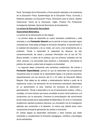 física, Tecnología de la Información y Comunicación aplicadas a la enseñanza
de la Educación Física, Epistemología de la Educación Física, Currículo y
Didáctica aplicada a la Educación Física, Orientación para la tutoría, Gestión
Institucional, Teoría de la Educación, Inglés, Práctica Pre Profesional,
Investigación Aplicada, Opcional/ Seminarios de Actualización.
La carrera de Educación Secundaria:
Especialidad Matemática.
La carrera se ha estructurado en dos etapas:
• La primera etapa se desarrolla en cuatro semestres académicos y está
orientada a una Formación General que le permite al futuro educador lograr
competencias. Esta etapa privilegia la formación disciplinar, la aproximación a
la realidad del estudiante y de su medio, así como a los fundamentos de su
profesión. Tiende a desarrollar la capacidad de observar, de leer
comprensivamente, de ubicar y procesar información con el uso de TIC.
Busca también, a través de la práctica, que los primeros contactos con los
niños, jóvenes y la comunidad sean positivos y motivadores, ahondando la
práctica de valores y sobre todo el respeto a la diversidad.
• La segunda etapa comprende seis semestres académicos. Se orienta a
Formación Especializada, período en que se desarrollan las competencias
necesarias para el manejo de la especialidad ligada a la práctica educativa,
específicamente con los alumnos del VI y VII ciclos de Educación Básica
Regular. Esta etapa es de análisis y sistematización teórica a partir de la
experiencia vivida y de teorización de los fenómenos educativos observados
en su aproximación al aula. Acentúa los procesos de abstracción y
generalización. Tiende a desarrollar a la vez el pensamiento creativo, crítico y
complejo, al mismo tiempo que busca consolidar el juicio moral autónomo y el
compromiso con la educación. Favorece la profundización del conocimiento
de las áreas propias de la especialidad de Matemática. En el IX y X semestres
académicos, plantea la práctica intensiva y su vinculación con la investigación
aplicada que conducirán a la titulación, la misma que deberá tener como
componente principal la generación de cambio e innovación.
En ambas etapas se desarrollan seminarios u otros eventos que están
orientados a complementar la formación pedagógica, científica y tecnológica
de los estudiantes.
 