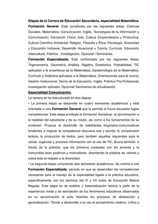 Etapas de la Carrera de Educación Secundaria, especialidad Matemática:
Formación General. Está constituida por las siguientes áreas: Ciencias
Sociales, Matemática, Comunicación, Inglés, Tecnologías de la Información y
Comunicación, Educación Física, Arte, Cultura Emprendedora y Productiva,
Cultura Científico Ambiental; Religión, Filosofía y Ética, Psicología, Diversidad
y Educación Inclusiva, Desarrollo Vocacional y Tutoría, Currículo, Educación
Intercultural, Práctica , Investigación, Opcional / Seminarios.
Formación Especializada. Está conformada por las siguientes áreas:
Trigonometría, Geometría, Análisis, Álgebra, Estadística, Probabilidad, TIC
aplicadas a la enseñanza de la Matemática, Epistemología de la Matemática,
Currículo y Didáctica aplicados a la Matemática, Orientaciones para la tutoría,
Gestión Institucional, Teoría de la Educación, Inglés, Práctica Pre-Profesional,
Investigación aplicada, Opcional/ Seminarios de actualización.
Especialidad Comunicación.
La carrera se ha estructurado en dos etapas:
• La primera etapa se desarrolla en cuatro semestres académicos y está
orientada a una Formación General que le permite al futuro educador lograr
competencias. Esta etapa privilegia la formación disciplinar, la aproximación a
la realidad del estudiante y de su medio, así como a los fundamentos de su
profesión. Propicia el desarrollo de habilidades lingüístico-comunicativas
tendentes a mejorar la competencia discusiva oral y escrita, la comprensión
lectora, la producción de textos, pero también aquellas requeridas para la
ubicar, organizar y procesar información con el uso de TIC. Busca también, a
través de la práctica, que los primeros contactos con los jóvenes y la
comunidad sean positivos y motivadores, ahondando la práctica de valores y
sobre todo el respeto a la diversidad.
• La segunda etapa comprende seis semestres académicos. Se orienta a una
Formación Especializada, período en que se desarrollan las competencias
necesarias para el manejo de la especialidad ligada a la práctica educativa,
específicamente con los alumnos del VI y VII ciclos de Educación Básica
Regular. Esta etapa es de análisis y sistematización teórica a partir de la
experiencia vivida y de teorización de los fenómenos educativos observados
en su aproximación al aula. Acentúa los procesos de abstracción y
generalización. Tiende a desarrollar a la vez el pensamiento creativo, crítico y
 