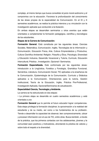complejo, al mismo tiempo que busca consolidar el juicio moral autónomo y el
compromiso con la educación. Favorece la profundización del conocimiento
de las áreas propias de la especialidad de Comunicación. En el IX y X
semestres académicos, se realiza la práctica intensiva y su vinculación con la
investigación aplicada que conducirán a la titulación.
En ambas etapas se desarrollan seminarios u otros eventos que están
orientados a complementar la formación pedagógica, científica y tecnológica
de los estudiantes.
Etapas de la Carrera de Comunicación:
Formación General. Está constituida por las siguientes áreas: Ciencias
Sociales, Matemática, Comunicación, Inglés, Tecnologías de la Información y
Comunicación, Educación Física, Arte, Cultura Emprendedora y Productiva,
Cultura Científico Ambiental; Religión, Filosofía y Ética, Psicología, Diversidad
y Educación Inclusiva, Desarrollo Vocacional y Tutoría, Currículo, Educación
Intercultural, Práctica , Investigación, Opcional / Seminarios.
Formación Especializada. Está conformada por las siguientes áreas:
Introducción a la Lingüística, Fonética y Fonología, Gramática Funcional,
Semántica, Literatura, Comunicación Social, TIC aplicadas a la enseñanza de
la Comunicación, Epistemología de la Comunicación, Currículo y Didáctica
aplicados a la Comunicación, Orientaciones para la tutoría, Gestión
Institucional, Teoría de la Educación, Inglés, Práctica Pre-Profesional,
Investigación Aplicada, Opcional/Seminarios de actualización.
Especialidad Ciencia, Tecnología y Ambiente.
La carrera se ha estructurado en dos etapas:
• La primera etapa se desarrolla en cuatro semestres académicos y está
orientada a una
Formación General que le permite al futuro educador lograr competencias.
Esta etapa privilegia la formación disciplinar, la aproximación a la realidad del
estudiante y de su medio, así como a los fundamentos de su profesión.
Tiende a desarrollar la capacidad de observar, leer comprensivamente, ubicar
y procesar información con el uso de TIC, entre otras. Busca también, a través
de la práctica, que los primeros contactos con los adolescentes, jóvenes y la
comunidad sean positivos y motivadores, ahondando la práctica de valores y
sobre todo el respeto a la diversidad.
 