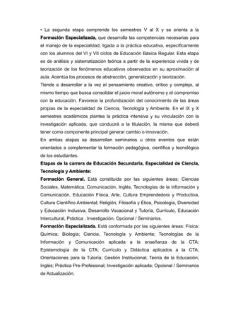 • La segunda etapa comprende los semestres V al X y se orienta a la
Formación Especializada, que desarrolla las competencias necesarias para
el manejo de la especialidad, ligada a la práctica educativa, específicamente
con los alumnos del VI y VII ciclos de Educación Básica Regular. Esta etapa
es de análisis y sistematización teórica a partir de la experiencia vivida y de
teorización de los fenómenos educativos observados en su aproximación al
aula. Acentúa los procesos de abstracción, generalización y teorización.
Tiende a desarrollar a la vez el pensamiento creativo, crítico y complejo, al
mismo tiempo que busca consolidar el juicio moral autónomo y el compromiso
con la educación. Favorece la profundización del conocimiento de las áreas
propias de la especialidad de Ciencia, Tecnología y Ambiente. En el IX y X
semestres académicos plantea la práctica intensiva y su vinculación con la
investigación aplicada, que conducirá a la titulación, la misma que deberá
tener como componente principal generar cambio o innovación.
En ambas etapas se desarrollan seminarios u otros eventos que están
orientados a complementar la formación pedagógica, científica y tecnológica
de los estudiantes.
Etapas de la carrera de Educación Secundaria, Especialidad de Ciencia,
Tecnología y Ambiente:
Formación General. Está constituida por las siguientes áreas: Ciencias
Sociales, Matemática, Comunicación, Inglés, Tecnologías de la Información y
Comunicación, Educación Física, Arte, Cultura Emprendedora y Productiva,
Cultura Científico Ambiental; Religión, Filosofía y Ética, Psicología, Diversidad
y Educación Inclusiva, Desarrollo Vocacional y Tutoría, Currículo, Educación
Intercultural, Práctica , Investigación, Opcional / Seminarios.
Formación Especializada. Está conformada por las siguientes áreas: Física;
Química; Biología; Ciencia, Tecnología y Ambiente; Tecnologías de la
Información y Comunicación aplicada a la enseñanza de la CTA;
Epistemología de la CTA; Currículo y Didáctica aplicados a la CTA;
Orientaciones para la Tutoría; Gestión Institucional; Teoría de la Educación;
Inglés; Práctica Pre-Profesional; Investigación aplicada; Opcional / Seminarios
de Actualización.
 