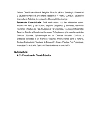 Cultura Científico Ambiental; Religión, Filosofía y Ética, Psicología, Diversidad
y Educación Inclusiva, Desarrollo Vocacional y Tutoría, Currículo, Educación
Intercultural, Práctica, Investigación, Opcional / Seminarios.
Formación Especializada. Está conformada por las siguientes áreas:
Historia del Perú y del Mundo, Espacio Geográfico y Sociedad, Derechos
Humanos y Cultura de Paz, Ciudadanía y Democracia, Teorías del Desarrollo;
Persona, Familia y Relaciones Humanas, TIC aplicadas a la enseñanza de las
Ciencias Sociales, Epistemología de las Ciencias Sociales, Currículo y
Didáctica aplicados a las Ciencias Sociales, Orientaciones para la Tutoría,
Gestión Institucional, Teoría de la Educación, Inglés, Práctica Pre-Profesional,
Investigación Aplicada, Opcional / Seminarios de actualización.
4.2. Estructura:
4.2.1. Estructura del Plan de Estudios
 