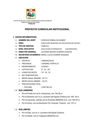 INSTITUTO DE EDUCACION SUPERIOR PEDAGÓGICO PÚBLICO
HORACIO ZEBALLOS GÁMEZ
PUCALLPA
PROYECTO CURRICULAR INSTITUCIONAL
I. DATOS INFORMATIVOS:
1.1. NOMBRE DEL IESPP :”HORACIO ZEBALLOS GÁMEZ”
1.2. DREU : DIRECCIÓN REGIONAL DE EDUCACIÓN DE UCAYALI
1.3. TIPO DE GESTION : PÚBLICA
1.4. NIVEL EDUCATIVO : EDUCACIÓN SUPERIOR NO UNIVERSITARIA.
1.5. DIRECTOR GENERAL : ALFONZO MAURO GUERRA CHACON.
1.6. SECRETARIA ACADÉMICA: ANGEL LUCIO HUAMAN VASQUEZ
1.7. UBICACIÓN :
 DISTRITO : YARINACOCHA
 PROVINCIA : CORONEL PORTILLO
 DEPARTAMENTO : UCAYALI
 LATITUD SUR : 8°, 23' , 00''
 LONGITUD OESTE : 74°, 32', 15''
 BIO TEMPERATURA
 MEDIO ANUAL MÁXIMO : 25,7°C
 MEDIO ANUAL MÍNIMO : 23,2°C
 PRECIPITACIÓN TOTAL
- POR AÑO : 3,491.95 m3
1.8. SUS LINDEROS
 Por el Frente con la Av. Amazonas, con 130,30 m.
 Por la Derecha con el Jr. Laureano del Águila Córdova con 184. 35 m.
 Por la Izquierda, colinda con la Empresa MADEXA S.A., con 185.35 m.
 Por el fondo, con la Asociación Pro Vivienda “Victoria”, con 137 m.
1.9. SUS LÍMITES :
 Por el Este, con el Jr. Laureano del Águila Córdova.
 Por el Oeste, con la Triplayera MADEXA S.A.
 