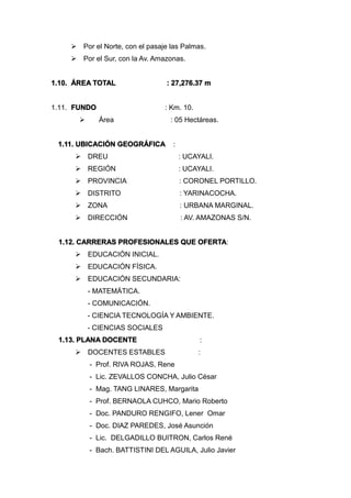  Por el Norte, con el pasaje las Palmas.
 Por el Sur, con la Av. Amazonas.
1.10. ÁREA TOTAL : 27,276.37 m
1.11. FUNDO : Km. 10.
 Área : 05 Hectáreas.
1.11. UBICACIÓN GEOGRÁFICA :
 DREU : UCAYALI.
 REGIÓN : UCAYALI.
 PROVINCIA : CORONEL PORTILLO.
 DISTRITO : YARINACOCHA.
 ZONA : URBANA MARGINAL.
 DIRECCIÓN : AV. AMAZONAS S/N.
1.12. CARRERAS PROFESIONALES QUE OFERTA:
 EDUCACIÓN INICIAL.
 EDUCACIÓN FÍSICA.
 EDUCACIÓN SECUNDARIA:
- MATEMÁTICA.
- COMUNICACIÓN.
- CIENCIA TECNOLOGÍA Y AMBIENTE.
- CIENCIAS SOCIALES
1.13. PLANA DOCENTE :
 DOCENTES ESTABLES :
- Prof. RIVA ROJAS, Rene
- Lic. ZEVALLOS CONCHA, Julio César
- Mag. TANG LINARES, Margarita
- Prof. BERNAOLA CUHCO, Mario Roberto
- Doc. PANDURO RENGIFO, Lener Omar
- Doc. DIAZ PAREDES, José Asunción
- Lic. DELGADILLO BUITRON, Carlos René
- Bach. BATTISTINI DEL AGUILA, Julio Javier
 