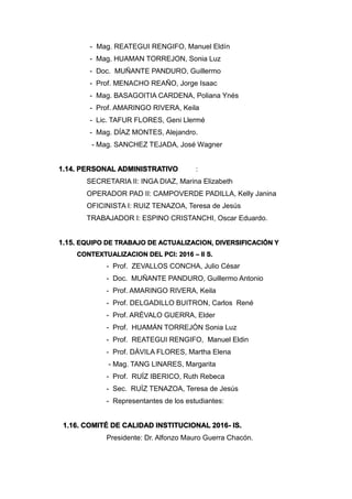 - Mag. REATEGUI RENGIFO, Manuel Eldín
- Mag. HUAMAN TORREJON, Sonia Luz
- Doc. MUÑANTE PANDURO, Guillermo
- Prof. MENACHO REAÑO, Jorge Isaac
- Mag. BASAGOITIA CARDENA, Poliana Ynés
- Prof. AMARINGO RIVERA, Keila
- Lic. TAFUR FLORES, Geni Llermé
- Mag. DÍAZ MONTES, Alejandro.
- Mag. SANCHEZ TEJADA, José Wagner
1.14. PERSONAL ADMINISTRATIVO :
SECRETARIA II: INGA DIAZ, Marina Elizabeth
OPERADOR PAD II: CAMPOVERDE PADILLA, Kelly Janina
OFICINISTA I: RUIZ TENAZOA, Teresa de Jesús
TRABAJADOR I: ESPINO CRISTANCHI, Oscar Eduardo.
1.15. EQUIPO DE TRABAJO DE ACTUALIZACION, DIVERSIFICACIÓN Y
CONTEXTUALIZACION DEL PCI: 2016 – II S.
- Prof. ZEVALLOS CONCHA, Julio César
- Doc. MUÑANTE PANDURO, Guillermo Antonio
- Prof. AMARINGO RIVERA, Keila
- Prof. DELGADILLO BUITRON, Carlos René
- Prof. ARÉVALO GUERRA, Elder
- Prof. HUAMÁN TORREJÓN Sonia Luz
- Prof. REATEGUI RENGIFO, Manuel Eldin
- Prof. DÁVILA FLORES, Martha Elena
- Mag. TANG LINARES, Margarita
- Prof. RUÍZ IBERICO, Ruth Rebeca
- Sec. RUÍZ TENAZOA, Teresa de Jesús
- Representantes de los estudiantes:
1.16. COMITÉ DE CALIDAD INSTITUCIONAL 2016- IS.
Presidente: Dr. Alfonzo Mauro Guerra Chacón.
 