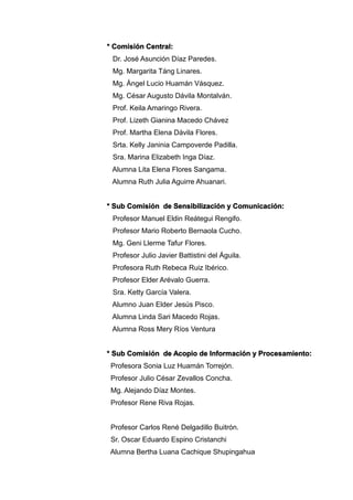 * Comisión Central:
Dr. José Asunción Díaz Paredes.
Mg. Margarita Táng Linares.
Mg. Ángel Lucio Huamán Vásquez.
Mg. César Augusto Dávila Montalván.
Prof. Keila Amaringo Rivera.
Prof. Lizeth Gianina Macedo Chávez
Prof. Martha Elena Dávila Flores.
Srta. Kelly Janinia Campoverde Padilla.
Sra. Marina Elizabeth Inga Díaz.
Alumna Lita Elena Flores Sangama.
Alumna Ruth Julia Aguirre Ahuanari.
* Sub Comisión de Sensibilización y Comunicación:
Profesor Manuel Eldin Reátegui Rengifo.
Profesor Mario Roberto Bernaola Cucho.
Mg. Geni Llerme Tafur Flores.
Profesor Julio Javier Battistini del Águila.
Profesora Ruth Rebeca Ruiz Ibérico.
Profesor Elder Arévalo Guerra.
Sra. Ketty García Valera.
Alumno Juan Elder Jesús Pisco.
Alumna Linda Sari Macedo Rojas.
Alumna Ross Mery Ríos Ventura
* Sub Comisión de Acopio de Información y Procesamiento:
Profesora Sonia Luz Huamán Torrejón.
Profesor Julio César Zevallos Concha.
Mg. Alejando Díaz Montes.
Profesor Rene Riva Rojas.
Profesor Carlos René Delgadillo Buitrón.
Sr. Oscar Eduardo Espino Cristanchi
Alumna Bertha Luana Cachique Shupingahua
 