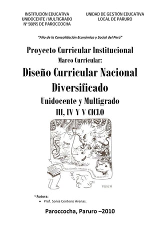 INSTITUCIÓN EDUCATIVA              UNIDAD DE GESTIÓN EDUCATIVA
    UNIDOCENTE / MULTIGRADO                   LOCAL DE PARURO
     Nº 50895 DE PAROCCOCHA

 
           “Año de la Consolidación Económica y Social del Perú” 
                                      

      Proyecto Curricular Institucional
                       Marco Curricular:
    Diseño Curricular Nacional
          Diversificado
            Unidocente y Multigrado
                III, IV Y V CICLO




                                                             
                                      
         ©Autora: 
           • Prof. Sonia Centeno Arenas. 
                                      

               Paroccocha, Paruro –2010 
 