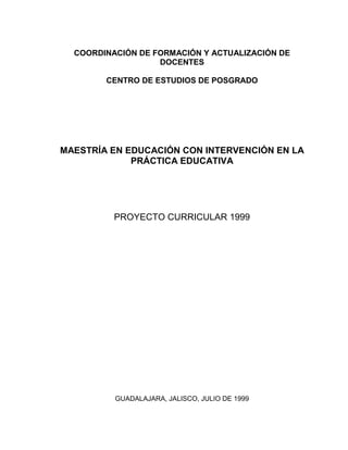 COORDINACIÓN DE FORMACIÓN Y ACTUALIZACIÓN DE
DOCENTES
CENTRO DE ESTUDIOS DE POSGRADO

MAESTRÍA EN EDUCACIÓN CON INTERVENCIÓN EN LA
PRÁCTICA EDUCATIVA

PROYECTO CURRICULAR 1999

GUADALAJARA, JALISCO, JULIO DE 1999

 