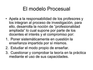El modelo Procesual
• Apela a la responsabilidad de los profesores y
los integran al proceso de investigación, para
ello, desarrolla la noción de ”profesionalidad
ampliada” lo cual supone por parte de los
docentes el interés y el compromiso por:
1. Poner sistemáticamente en cuestión la
enseñanza impartida por sí mismos.
2. Estudiar el modo propio de enseñar.
3. Cuestionar y comprobar la teoría en la práctica
mediante el uso de sus capacidades.
 