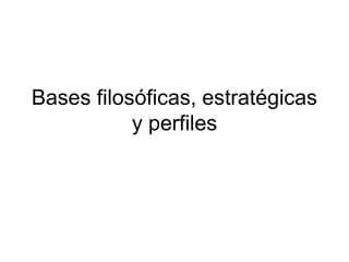 Bases filosóficas, estratégicas
y perfiles
 