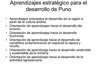 Aprendizajes estratégico para el
desarrollo de Puno
• Aprendizajes orientados al desarrollo de la región a
partir de la cultura andina.
• Orientación de aprendizajes hacia el desarrollo del
turismo.
• Orientación de aprendizajes hacia el desarrollo
truchícola.
• Orientación de aprendizaje hacia el desarrollo de
camélidos sudamericanos en especial la alpaca y
vicuña.
• Orientación de aprendizaje hacia el desarrollo sostenible
y sustentable de la minería.
• Orientación de aprendizaje hacia el desarrollo de la
actividad agropecuaria
 
