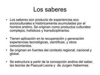 Los saberes
• Los saberes son producto de experiencias eco
socioculturales e históricamente acumuladas por el
hombre andino. Se originan como productos culturales
complejos, holísticos y transdiciplinarios.
• Tienen aplicación en la recuperación y generación
experiencias tecnológicas, científicas, y otros
conocimientos.
• Se originan en fuentes del contexto regional, nacional y
global.
• Se estructura a partir de la concepción andina del saber,
las teorías de Pascual Leone y de Jurgen Habermas
 