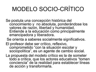 MODELO SOCIO-CRÍTICO
Se postula una concepción histórica del
conocimiento y no absoluta, ponderándose los
valores de razón, libertad y humanidad.
Entiende a la educación como principalmente
emancipadora y liberadora.
Se orienta a saberes socialmente significativos.
El profesor debe ser crítico, reflexivo,
comprometido “con la situación escolar y
sociopolítica”, es un agente de cambio social.
La propuesta del modelo crítico es la de someter
todo a crítica, que los actores educativos “tomen
conciencia” de la realidad para establecer líneas
de acción y transformarla.
 