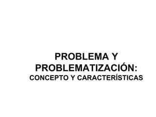 PROBLEMA Y
PROBLEMATIZACIÓN:
CONCEPTO Y CARACTERÍSTICAS
 