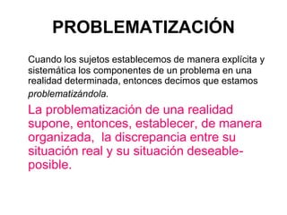 PROBLEMATIZACIÓN
Cuando los sujetos establecemos de manera explícita y
sistemática los componentes de un problema en una
realidad determinada, entonces decimos que estamos
problematizándola.
La problematización de una realidad
supone, entonces, establecer, de manera
organizada, la discrepancia entre su
situación real y su situación deseable-
posible.
 