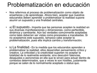 Problematización en educación
• Nos referimos al proceso de problematización como objeto de
enseñanza y de aprendizaje. Ahora bien, aceptar que nuestros
educandos deben aprender a problematizar la realidad supone
asumir un supuesto y una finalidad centrales.
• a) El supuesto.- Importa que las personas acepten la realidad en
sus diversas manifestaciones y dimensiones- como perfectible,
dinámica y cambiante. Aún las verdades comúnmente aceptadas
como tales deberían ser vistas como procesales e inacabadas. Si
no aceptamos este supuesto, tampoco cabe aceptar la
problematización, pues ella implica cambio y transformación;
• b) La finalidad.- En la medida que los educandos aprenden a
problematizar la realidad, ellos desarrollan pensamiento crítico y
creativo. La criticidad y la creatividad suponen no aceptar la
totalidad de lo realmente existente; sino descubrir falencias,
desajustes o asincronías en ella que le sirven para actuar dentro de
contextos determinados, que a veces le son hostiles, justamente
porque se salen de lo normalmente aceptado o status quo.
 