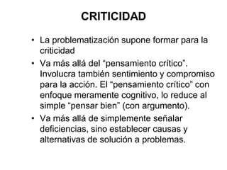 CRITICIDAD
• La problematización supone formar para la
criticidad
• Va más allá del “pensamiento crítico”.
Involucra también sentimiento y compromiso
para la acción. El “pensamiento crítico” con
enfoque meramente cognitivo, lo reduce al
simple “pensar bien” (con argumento).
• Va más allá de simplemente señalar
deficiencias, sino establecer causas y
alternativas de solución a problemas.
 