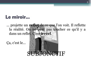 Le miroir… …  projette un  reflet  de ce que l’on voit. Il reflette la réalité. On ne peut pas toucher ce qu’il y a dans un reflet. C’est  irréel . Ça, c’est le…  SUBJONCTIF 