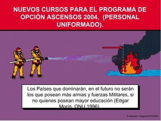 NUEVOS CURSOS PARA EL PROGRAMA DE
OPCIÓN ASCENSOS 2004, (PERSONAL
UNIFORMADO).
Los Países que dominarán, en el futuro no serán
los que posean más armas y fuerzas Militares, si
no quienes posean mayor educación (Edgar
Morín, ONU 1996)
Evaluación Integral 03/10/2003
 