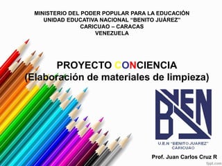 MINISTERIO DEL PODER POPULAR PARA LA EDUCACIÓN
UNIDAD EDUCATIVA NACIONAL “BENITO JUÁREZ”
CARICUAO – CARACAS
VENEZUELA
PROYECTO CONCIENCIA
(Elaboración de materiales de limpieza)
Prof. Juan Carlos Cruz R
 
