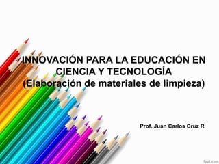 INNOVACIÓN PARA LA EDUCACIÓN EN
CIENCIA Y TECNOLOGÍA
(Elaboración de materiales de limpieza)
Prof. Juan Carlos Cruz R
 
