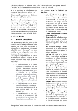 Universidad Técnica de Machala, Arcos Ivette – Henríquez Alex, Netiquetas: la buena
convivencia en el uso virtual de la universidad técnica de Machala.
Netiquetas la buena convivencia en el uso virtual de la universidad técnica de Machala.
q: es la proporción de individuos que no
poseen esa característica, es decir, es 1-p.
Gracias a esa fórmula obtuvimos el número
de encuestas que debemos realizar.
También se realizará investigaciones sobre
las normas de netiquetas que se deben
aplicar en Facebook y en Whatsapp para así
poder tener un entorno más agradable en la
convivencia con los demás usuarios.
Seguido se investigara sobre ventajas y
desventajas que deben de tener estas normas
para una buena relación en el entorno virtual.
IV. DESARROLLO
A. Netiquetas para Facebook
Las Netiquetas son acuerdos que se llegan
entre los usuarios de Facebook y otras redes
sociales, para una mejor convivencia e
interacción, son una especie de "normas de
urbanidad entre cibernautas", en este
sentido, no son obligatorias, pero están
basadas en el respeto mutuo.
Las Netiquetas comprenden todas las formas
de interacción directa e indirecta de un
usuario con otra. Entre éstas, podemos
destacar:[6]
 El comportamiento en el correo
electrónico: la forma en que nos
dirigimos a la persona, el contenido
del mensaje (publicidad, spam, etc.),
el contenido de los archivos
adjuntos, el uso de mayúsculas, etc.
 El comportamiento en los foros: el
nivel de lenguaje utilizado, el
formato del mensaje, distinción de
ambiente, etc.
 El comportamiento en los blogs:
comentarios formales o informales,
concordancia del comentario con el
tema, respeto hacia las otras
opiniones, etc.
 El comportamiento en el chat:
conciencia de las capacidades del
servidor, respeto de la temática del
chat, uso de íconos moderado, etc.
A.I Algunas reglas de Netiqueta en
Facebook
 No te dediques a enviar regalos,
invitaciones a aplicaciones,
causas, etc. de manera
indiscriminada. No se trata de que
no los uses, sino de que envíes a
cada persona las que le pueden
interesar o resultar divertida. Fuera
de Facebook se llama spam, y es una
mala práctica. Dentro de Facebook
es exactamente lo mismo.
 No escribir todo en mayúscula y/o
en lenguaje SMS.
 Etiquetar indiscriminadamente, o
etiquetar personas que no están las
fotos o en fotos que le serían de su
agrado sin su permiso, es lo mismo
Spam.
 No confundas mensajes y muro,
no coloques en el muro mensajes
personales, lo privado es privado, lo
público es público.
 Agrupa, no trates de la misma
forma a tus amigos, familiares y
compañeros de trabajo, conocidos,
compañeros de clases, y otros que
ves de milagro. Agrupalos, ellos no
ven la etiqueta que le asignan.
 Controla tu privacidad, aunque es
complicado en Facebook existen
maneras de controlar quiénes y
cómo lo que publicas, no dejes las
opciones de privacidad de Facebook
como están por defecto, controla tu
privacidad, no dejes que Facebook
lo haga por ti.
 Cuida tu perfil, no instales dos mil
aplicaciones, te unas a cien mil
causas y grupos. Lo adecuado es
instalar lo que te llama la atención, y
desinstalarlo si no lo usas,
 Un perfil es un perfil, una página
es una página. Los perfiles son
personales, se espera en ellos que
añadas a tus amigos y conocidos. Si
se trata de dar difusión a tu blog o a
tu empresa, lo tuyo es una página.
 