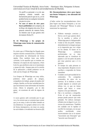 Universidad Técnica de Machala, Arcos Ivette – Henríquez Alex, Netiquetas: la buena
convivencia en el uso virtual de la universidad técnica de Machala.
Netiquetas la buena convivencia en el uso virtual de la universidad técnica de Machala.
Un perfil es personal, si es de una
empresa, estarás usando una
herramienta para lo que no es, y te lo
podrán borrar en cualquier momento
sin previo aviso.
 No uses el muro de otro para
hacer publicidad, de tu empresa, de
tu blog o de ninguna otra cosa. Si no
generas atención de manera lícita,
no intentes usar la que genera otro
de manera ilícita.[7]
B. El WhatsApp y los grupos de
WhatsApp como forma de comunicación
instantánea.
Es cierto que el WhatsApp ha llegado para
mejorar nuestra comunicación y facilitarnos
el intercambio de información de forma
rápida. Pero también tiene una doble
vertiente, la de aquellos que se montan sus
fantasías a la espera de una respuesta, o bien
la de los que prefieren estar en el anonimato
y pasan de todo. Aunque para mí la estrella
de la aplicación y donde podemos ver de
todo son los Grupos de WhatsApp.
Los Grupos de WhatsApp son muy útiles,
podemos tener grupos de amigos,
compañeros de trabajo, grupos de padres del
colegio, familia, en fin una variedad para los
que necesitamos estar informados de muchas
cosas. Ahora te pregunto, ¿no te dan
ganas en ocasiones de salir de alguno de
ellos?
A veces quieres salir corriendo por lo que
ves y los errores que se cometen (que conste
que yo no estoy a salvo de haber entrado en
esa dinámica). Los grupos entran en tu vida
de forma intempestiva, sin tener en cuenta
tus actividades e invadiendo tus horarios.[8]
B.I. Recomendaciones clave para lograr
una buena Netiqueta y uso adecuado del
WhatsApp
¿Cuáles serían las recomendaciones clave
para lograr una buena Netiqueta y un uso
adecuado del Whatsapp? Merece la pena
mencionar las siguientes:
 Elabora mensajes concisos y
breves con lo que quieres decir.
No te enrolles y utiliza el
WhatsApp para lo indispensable
 Cuida tu foto de perfil. Analiza
detenidamente tu imagen porque
es la impresión que vas a dejar
en los demás. Si tienes en tu
WhatsApp contactos
profesionales no es muy
adecuado que te visualicen en
pijama o con los pelos de punta
por muy gracioso que a ti te
parezca.
 El tiempo de cada persona es
muy importante. Respeta si no te
escriben o responden de forma
inmediata
 Cuidado con la privacidad de los
contenidos. No compartas
contenidos de otros sin su
permiso. Si te dedicas a mirar
cuando alguien se conectó por
última vez, es que no tienes
mucho qué hacer o cosas
mejores a las que dedicarte
 Ojo a tu escritura y ortografía.
Evita el uso de mayúsculas
porque puede parecer que estás
gritando. No utilices mensajes
cifrados (no m digas k t q m :)) o
exceso de emoticonos. También
ten cuidado con la rapidez al
escribir los mensajes, no sea que
acabes escribiendo cosas
inconvenientes (no es lo mismo
“necesitaría una fotocopia” que
“necesito una fotocopia”)
 