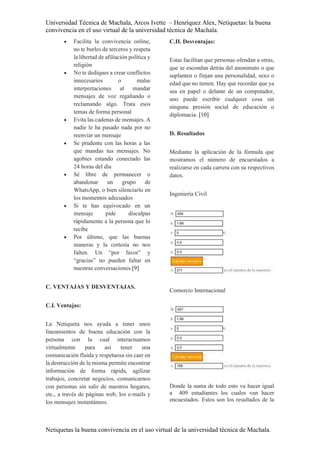 Universidad Técnica de Machala, Arcos Ivette – Henríquez Alex, Netiquetas: la buena
convivencia en el uso virtual de la universidad técnica de Machala.
Netiquetas la buena convivencia en el uso virtual de la universidad técnica de Machala.
 Facilita la convivencia online,
no te burles de terceros y respeta
la libertad de afiliación política y
religión
 No te dediques a crear conflictos
innecesarios o malas
interpretaciones al mandar
mensajes de voz regañando o
reclamando algo. Trata esos
temas de forma personal
 Evita las cadenas de mensajes. A
nadie le ha pasado nada por no
reenviar un mensaje
 Se prudente con las horas a las
que mandas tus mensajes. No
agobies estando conectado las
24 horas del día
 Sé libre de permanecer o
abandonar un grupo de
WhatsApp, o bien silenciarlo en
los momentos adecuados
 Si te has equivocado en un
mensaje pide disculpas
rápidamente a la persona que lo
recibe
 Por último, que las buenas
maneras y la cortesía no nos
falten. Un “por favor” y
“gracias” no pueden faltar en
nuestras conversaciones.[9]
C. VENTAJAS Y DESVENTAJAS.
C.I. Ventajas:
La Netiqueta nos ayuda a tener unos
lineamientos de buena educación con la
persona con la cual interactuamos
virtualmente para así tener una
comunicación fluida y respetuosa sin caer en
la destrucción de la misma permite encontrar
información de forma rápida, agilizar
trabajos, concretar negocios, comunicarnos
con personas sin salir de nuestros hogares,
etc., a través de páginas web, los e-mails y
los mensajes instantáneos.
C.II. Desventajas:
Estas facilitan que personas ofendan a otras,
que se escondan detrás del anonimato o que
suplanten o finjan una personalidad, sexo o
edad que no tienen. Hay que recordar que ya
sea en papel o delante de un computador,
uno puede escribir cualquier cosa sin
ninguna presión social de educación o
diplomacia. [10]
D. Resultados
Mediante la aplicación de la fórmula que
mostramos el número de encuestados a
realizarse en cada carrera con su respectivos
datos.
Ingeniería Civil
Comercio Internacional
Donde la suma de todo esto va hacer igual
a 409 estudiantes los cuales van hacer
encuestados. Estos son los resultados de la
 