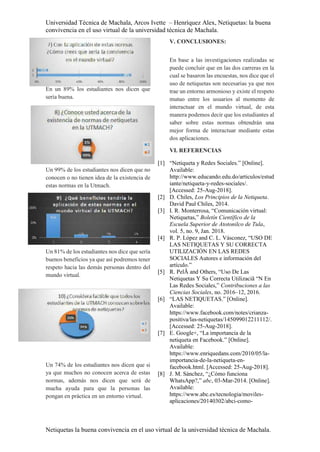 Universidad Técnica de Machala, Arcos Ivette – Henríquez Alex, Netiquetas: la buena
convivencia en el uso virtual de la universidad técnica de Machala.
Netiquetas la buena convivencia en el uso virtual de la universidad técnica de Machala.
En un 89% los estudiantes nos dicen que
sería buena.
Un 99% de los estudiantes nos dicen que no
conocen o no tienen idea de la existencia de
estas normas en la Utmach.
Un 81% de los estudiantes nos dice que sería
buenos beneficios ya que así podremos tener
respeto hacia las demás personas dentro del
mundo virtual.
Un 74% de los estudiantes nos dicen que si
ya que muchos no conocen acerca de estas
normas, además nos dicen que será de
mucha ayuda para que la personas las
pongan en práctica en un entorno virtual.
V. CONCLUSIONES:
En base a las investigaciones realizadas se
puede concluir que en las dos carreras en la
cual se basaron las encuestas, nos dice que el
uso de netiquetas son necesarias ya que nos
trae un entorno armonioso y existe el respeto
mutuo entre los usuarios al momento de
interactuar en el mundo virtual, de esta
manera podemos decir que los estudiantes al
saber sobre estas normas obtendrán una
mejor forma de interactuar mediante estas
dos aplicaciones.
VI. REFERENCIAS
[1] “Netiqueta y Redes Sociales.” [Online].
Available:
http://www.educando.edu.do/articulos/estud
iante/netiqueta-y-redes-sociales/.
[Accessed: 25-Aug-2018].
[2] D. Chiles, Los Principios de la Netiqueta.
David Paul Chiles, 2014.
[3] I. R. Monterrosa, “Comunicación virtual:
Netiquetas,” Boletín Científico de la
Escuela Superior de Atotonilco de Tula,
vol. 5, no. 9, Jan. 2018.
[4] R. P. López and C. L. Vásconez, “USO DE
LAS NETIQUETAS Y SU CORRECTA
UTILIZACIÓN EN LAS REDES
SOCIALES Autores e información del
artículo.”
[5] R. PelÃ and Others, “Uso De Las
Netiquetas Y Su Correcta Utilizaciã “N En
Las Redes Sociales,” Contribuciones a las
Ciencias Sociales, no. 2016–12, 2016.
[6] “LAS NETIQUETAS.” [Online].
Available:
https://www.facebook.com/notes/crianza-
positiva/las-netiquetas/145099012211112/.
[Accessed: 25-Aug-2018].
[7] E. Google+, “La importancia de la
netiqueta en Facebook.” [Online].
Available:
https://www.enriquedans.com/2010/05/la-
importancia-de-la-netiqueta-en-
facebook.html. [Accessed: 25-Aug-2018].
[8] J. M. Sánchez, “¿Cómo funciona
WhatsApp?,” abc, 03-Mar-2014. [Online].
Available:
https://www.abc.es/tecnologia/moviles-
aplicaciones/20140302/abci-como-
 