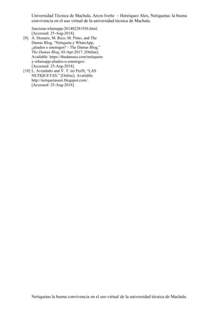 Universidad Técnica de Machala, Arcos Ivette – Henríquez Alex, Netiquetas: la buena
convivencia en el uso virtual de la universidad técnica de Machala.
Netiquetas la buena convivencia en el uso virtual de la universidad técnica de Machala.
funciona-whatsapp-201402281956.html.
[Accessed: 25-Aug-2018].
[9] A. Donaire, M. Rico, M. Pinto, and The
Damas Blog, “Netiqueta y WhatsApp,
¿aliados o enemigos? - The Damas Blog,”
The Damas Blog, 03-Apr-2017. [Online].
Available: https://thedamass.com/netiqueta-
y-whatsapp-aliados-o-enemigos/.
[Accessed: 25-Aug-2018].
[10] L. Avendaño and V. T. mi Perfil, “LAS
NETIQUETAS.” [Online]. Available:
http://netiquetasuni.blogspot.com/.
[Accessed: 25-Aug-2018].
 