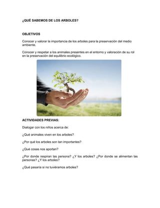 ¿QUÉ SABEMOS DE LOS ARBOLES?

OBJETIVOS
Conocer y valorar la importancia de los arboles para la preservación del medio
ambiente.
Conocer y respetar a los animales presentes en el entorno y valoración de su rol
en la preservación del equilibrio ecológico.

ACTIVIDADES PREVIAS:
Dialogar con los niños acerca de:
¿Qué animales viven en los arboles?
¿Por qué los arboles son tan importantes?
¿Qué cosas nos aportan?
¿Por donde respiran las persona? ¿Y los arboles? ¿Por donde se alimentan las
personas? ¿Y los arboles?
¿Qué pasaría si no tuviéramos arboles?

 