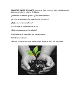 REALIZAR UN DÍA DE CAMPO, durante la visita proponer a los estudiantes que
observen y registren a través de dibujos:
¿Son todos los arboles iguales? ¿En que se diferencia?
¿A todos se les cayeron las hojas durante el invierno?
¿Todos tienen la misma forma?
¿Los troncos se sienten igual al tacto?
¿Qué animales viven en los arboles?
Imitar la forma de los arboles con nuestro cuerpo.
Actividades posteriores
Describir lo que se hizo en el día de campo, armar un árbol con sus partes

 