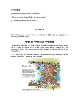 INVESTIGAR
¿En invierno que nos brindan los arboles?
¿Cómo se fabrica el papel? ¿De donde se extrae?
¿Cuánto tardan en crecer los arboles?

ACTIVIDAD

Enviar a las casas una nota con una semilla de un árbol para que los padres la
planten junto con sus hijos.

PONER EN PRÁCTICA LO APRENDIDO
Crear el libro del árbol. Las tapas podrían realizarse con papel reciclado y tendrá
en la portada el dibujo de un árbol cuyas hojas puedan hacerse con las
impresiones de los niños o estampando sellos de yuca simulando la forma de las
hojas y flores.
En su interior los estudiantes dibujaran y escribirán mensajes sobre lo que nos
aportan los arboles y como hay que cuidarlos.

 